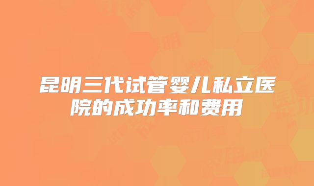 昆明三代试管婴儿私立医院的成功率和费用