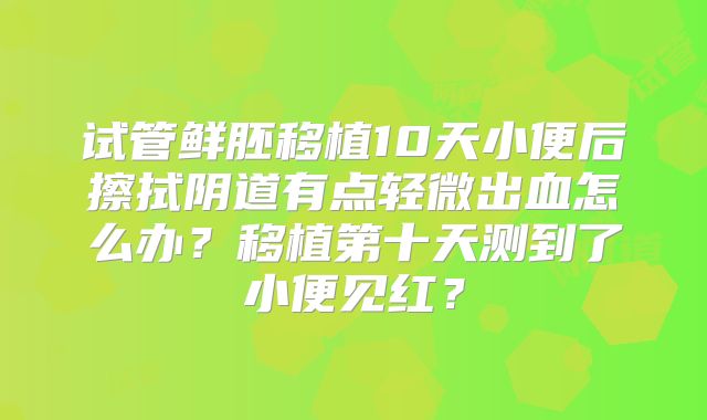 试管鲜胚移植10天小便后擦拭阴道有点轻微出血怎么办?移植第十天测到了小便见红?