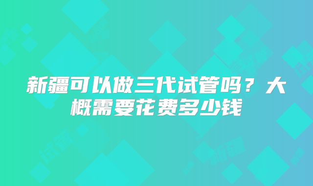 新疆可以做三代试管吗？大概需要花费多少钱