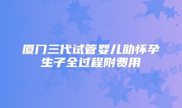 厦门三代试管婴儿助怀孕生子全过程附费用