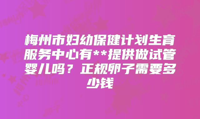 梅州市妇幼保健计划生育服务中心有**提供做试管婴儿吗?正规卵子需要多少钱