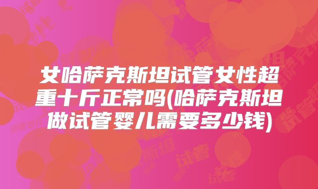 女哈萨克斯坦试管女性超重十斤正常吗(哈萨克斯坦做试管婴儿需要多少钱)