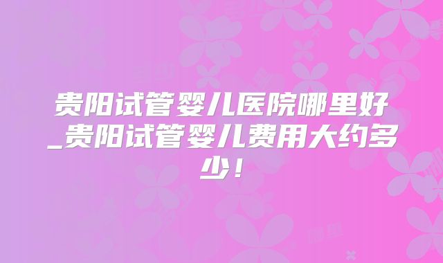 贵阳试管婴儿医院哪里好_贵阳试管婴儿费用大约多少！