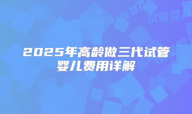2025年高龄做三代试管婴儿费用详解