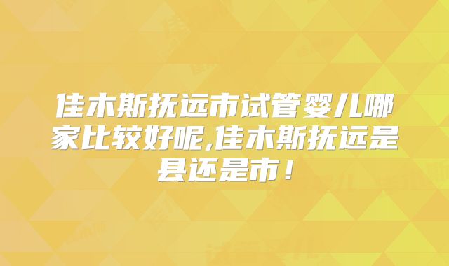 佳木斯抚远市试管婴儿哪家比较好呢,佳木斯抚远是县还是市!