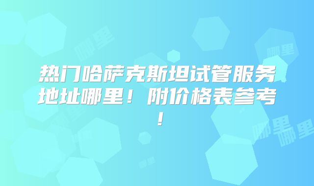 热门哈萨克斯坦试管服务地址哪里!附价格表参考!