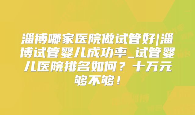 淄博哪家医院做试管好|淄博试管婴儿成功率_试管婴儿医院排名如何？十万元够不够！