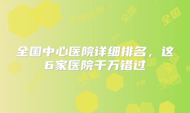 全国中心医院详细排名,这6家医院千万错过