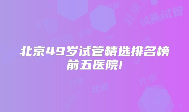 北京49岁试管精选排名榜前五医院!