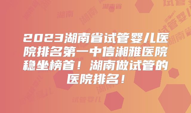 2023湖南省试管婴儿医院排名第一中信湘雅医院稳坐榜首!湖南做试管的医院排名!