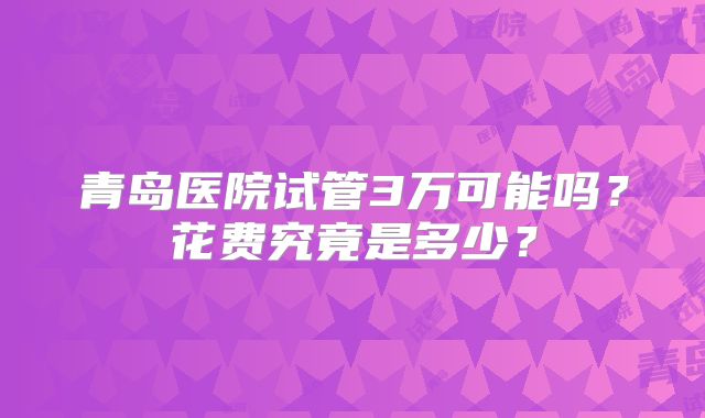 青岛医院试管3万可能吗？花费究竟是多少？