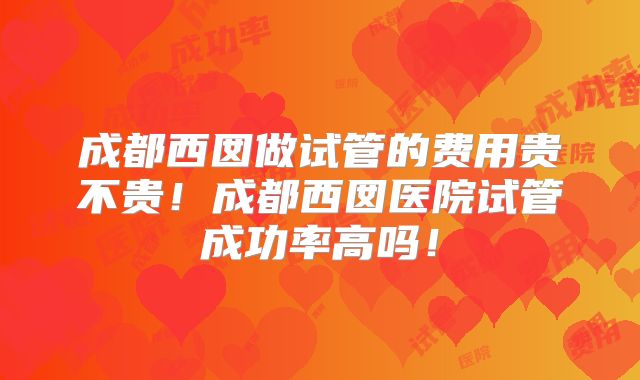 成都西囡做试管的费用贵不贵！成都西囡医院试管成功率高吗！