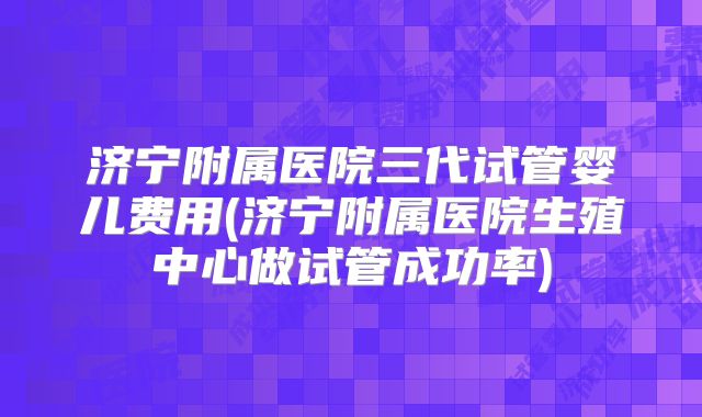 济宁附属医院三代试管婴儿费用(济宁附属医院生殖中心做试管成功率)
