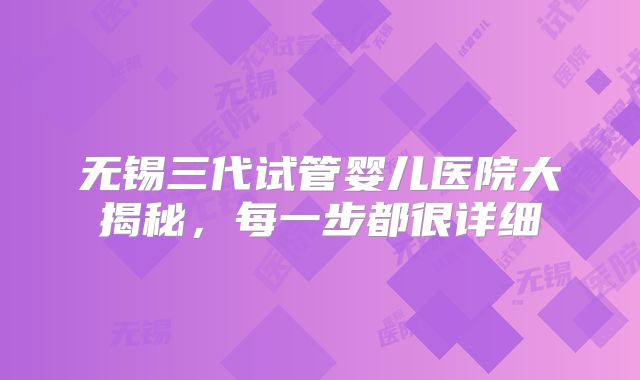 无锡三代试管婴儿医院大揭秘，每一步都很详细