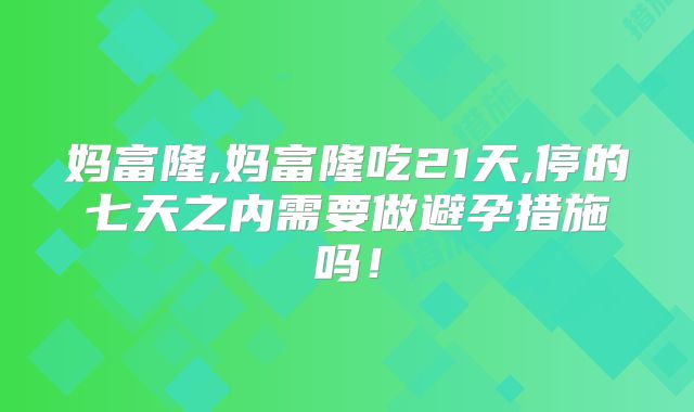 妈富隆,妈富隆吃21天,停的七天之内需要做避孕措施吗！