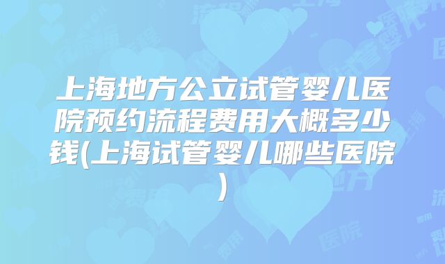 上海地方公立试管婴儿医院预约流程费用大概多少钱(上海试管婴儿哪些医院)