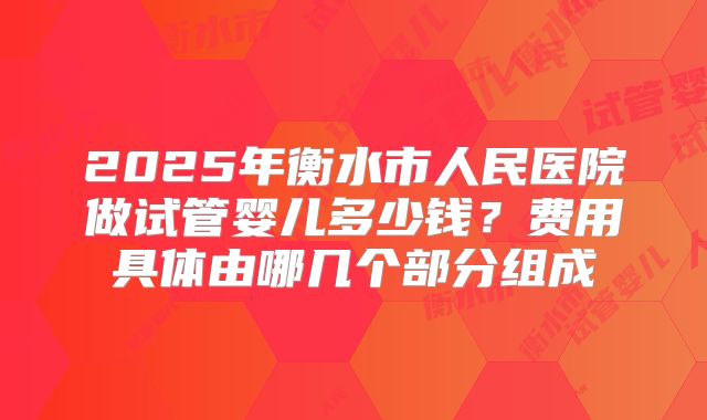 2025年衡水市人民医院做试管婴儿多少钱？费用具体由哪几个部分组成
