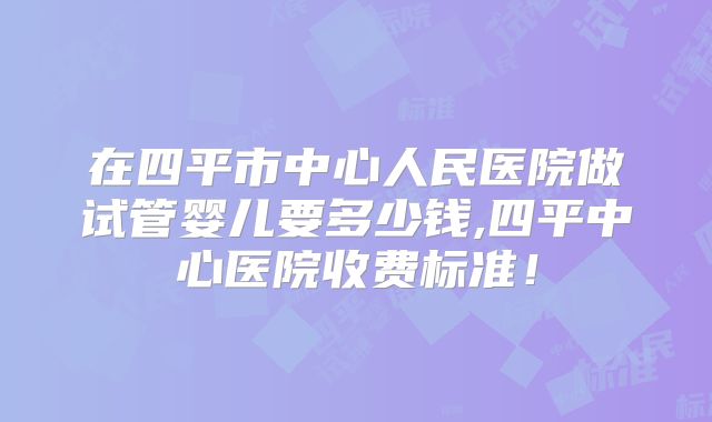 在四平市中心人民医院做试管婴儿要多少钱,四平中心医院收费标准!