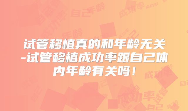 试管移植真的和年龄无关-试管移植成功率跟自己体内年龄有关吗！