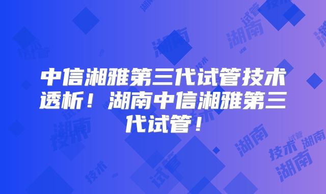 中信湘雅第三代试管技术透析！湖南中信湘雅第三代试管！