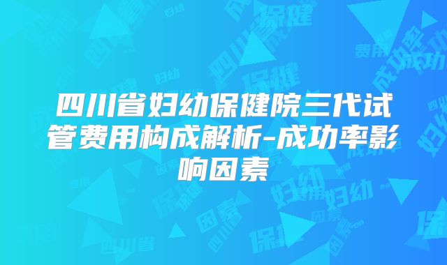 四川省妇幼保健院三代试管费用构成解析-成功率影响因素