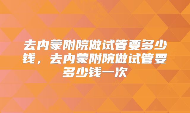 去内蒙附院做试管要多少钱,去内蒙附院做试管要多少钱一次
