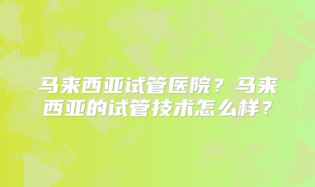 马来西亚试管医院？马来西亚的试管技术怎么样？