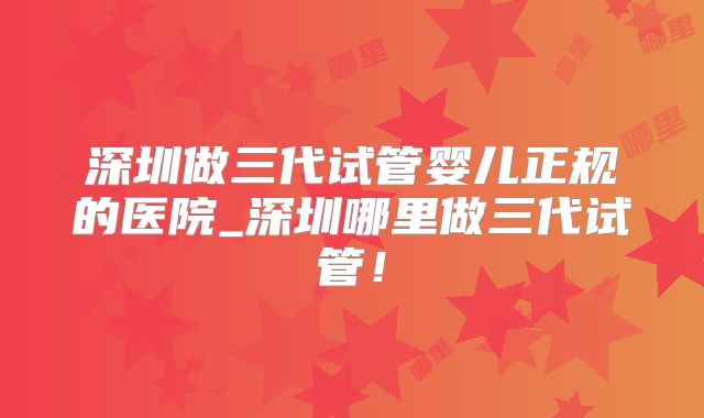 深圳做三代试管婴儿正规的医院_深圳哪里做三代试管!