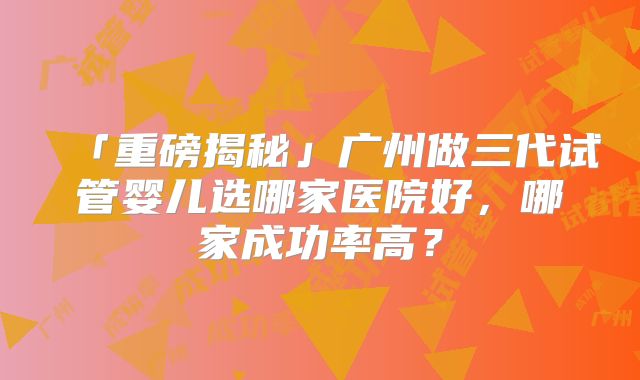 「重磅揭秘」广州做三代试管婴儿选哪家医院好，哪家成功率高？