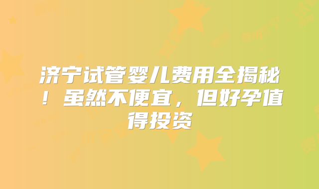 济宁试管婴儿费用全揭秘！虽然不便宜，但好孕值得投资
