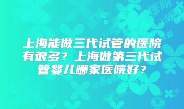 上海能做三代试管的医院有很多?上海做第三代试管婴儿哪家医院好?