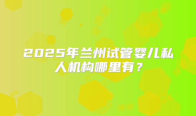 2025年兰州试管婴儿私人机构哪里有？
