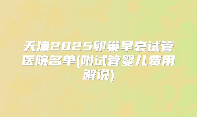 天津2025卵巢早衰试管医院名单(附试管婴儿费用解说)