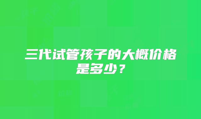 三代试管孩子的大概价格是多少？