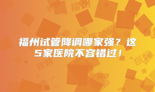 福州试管降调哪家强？这5家医院不容错过！