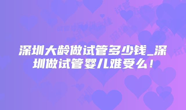 深圳大龄做试管多少钱_深圳做试管婴儿难受么！