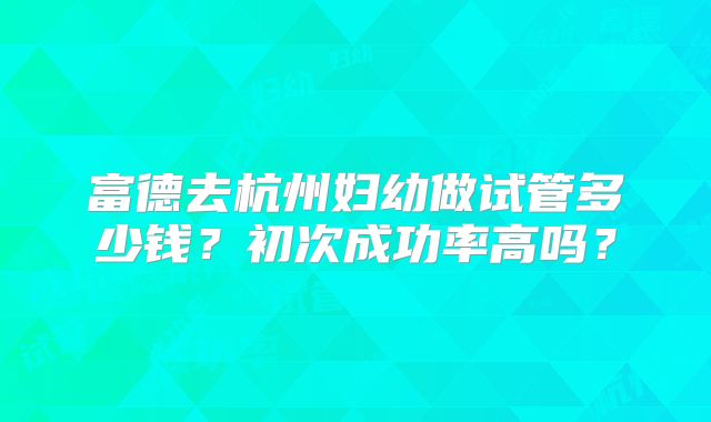 富德去杭州妇幼做试管多少钱?初次成功率高吗?