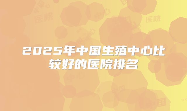 2025年中国生殖中心比较好的医院排名