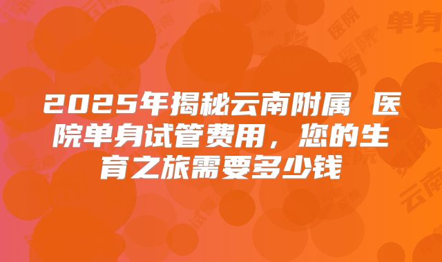 2025年揭秘云南附属 医院单身试管费用,您的生育之旅需要多少钱