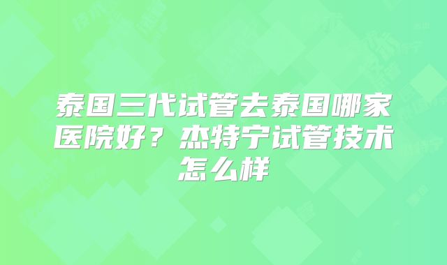 泰国三代试管去泰国哪家医院好?杰特宁试管技术怎么样