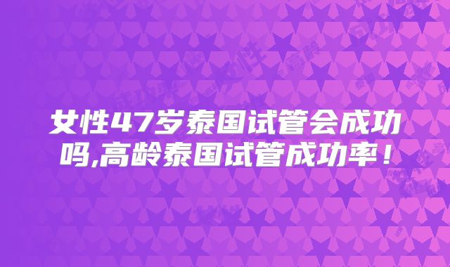 女性47岁泰国试管会成功吗,高龄泰国试管成功率！