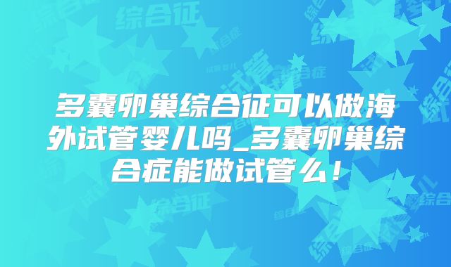 多囊卵巢综合征可以做海外试管婴儿吗_多囊卵巢综合症能做试管么!