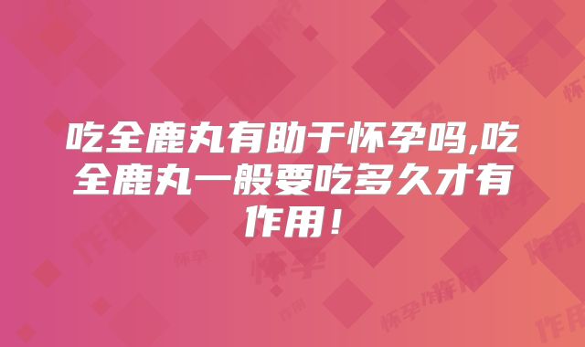 吃全鹿丸有助于怀孕吗,吃全鹿丸一般要吃多久才有作用!