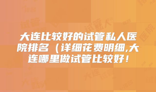 大连比较好的试管私人医院排名（详细花费明细,大连哪里做试管比较好！