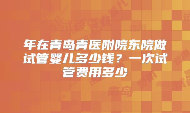 年在青岛青医附院东院做试管婴儿多少钱？一次试管费用多少