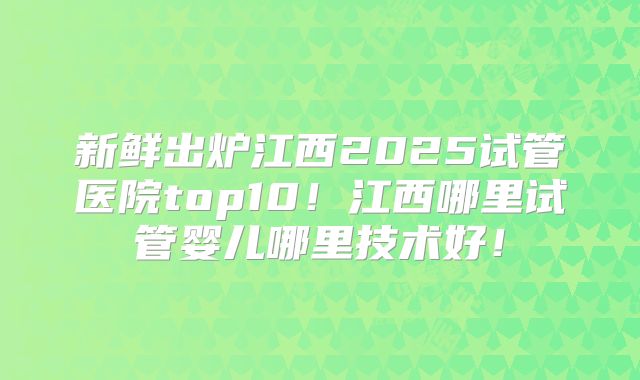 新鲜出炉江西2025试管医院top10！江西哪里试管婴儿哪里技术好！