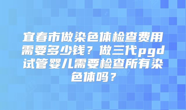 宜春市做染色体检查费用需要多少钱?做三代pgd试管婴儿需要检查所有染色体吗?