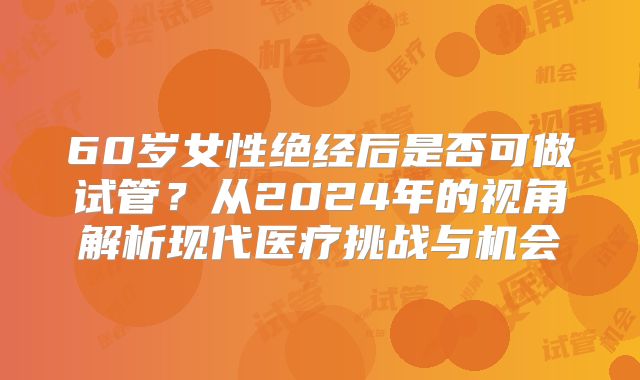 60岁女性绝经后是否可做试管?从2024年的视角解析现代医疗挑战与机会