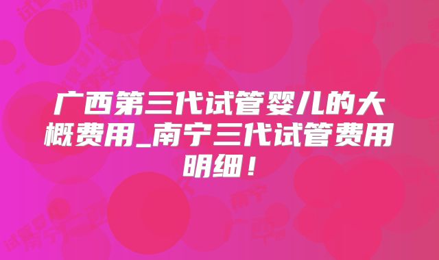 广西第三代试管婴儿的大概费用_南宁三代试管费用明细！