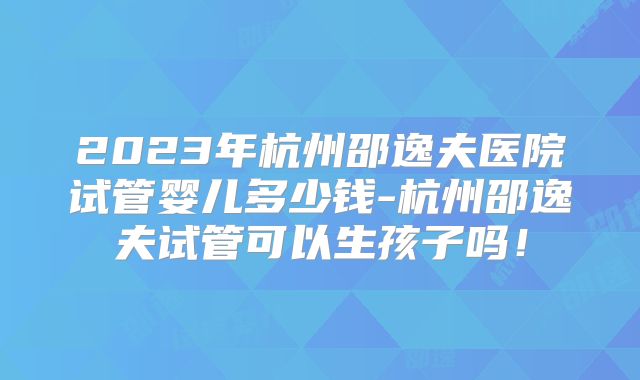 2023年杭州邵逸夫医院试管婴儿多少钱-杭州邵逸夫试管可以生孩子吗！